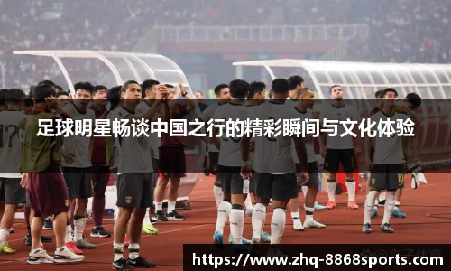 足球明星畅谈中国之行的精彩瞬间与文化体验